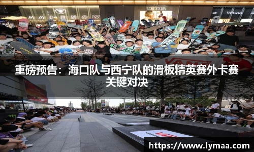 重磅预告：海口队与西宁队的滑板精英赛外卡赛关键对决