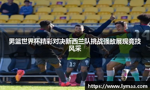 男篮世界杯精彩对决新西兰队挑战强敌展现竞技风采